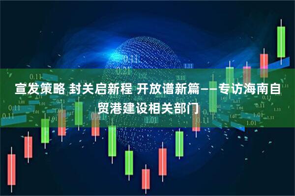 宣发策略 封关启新程 开放谱新篇——专访海南自贸港建设相关部门