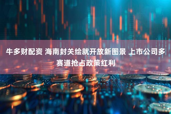 牛多财配资 海南封关绘就开放新图景 上市公司多赛道抢占政策红利