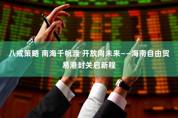 八戒策略 南海千帆渡 开放向未来——海南自由贸易港封关启新程