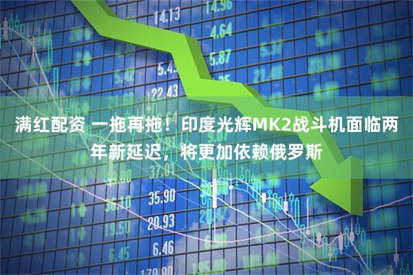 满红配资 一拖再拖！印度光辉MK2战斗机面临两年新延迟，将更加依赖俄罗斯
