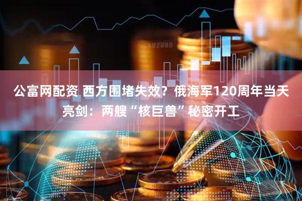 公富网配资 西方围堵失效？俄海军120周年当天亮剑：两艘“核巨兽”秘密开工
